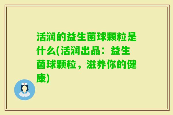 活润的益生菌球颗粒是什么(活润出品：益生菌球颗粒，滋养你的健康)