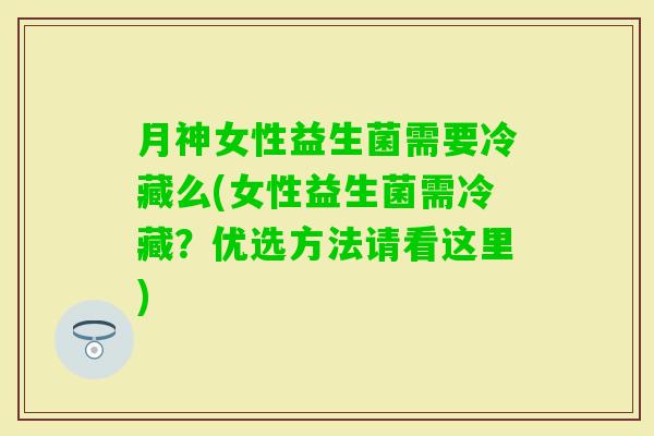 月神女性益生菌需要冷藏么(女性益生菌需冷藏？优选方法请看这里)