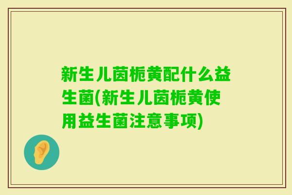 新生儿茵栀黄配什么益生菌(新生儿茵栀黄使用益生菌注意事项)