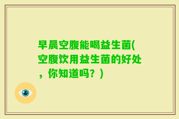 早晨空腹能喝益生菌(空腹饮用益生菌的好处，你知道吗？)
