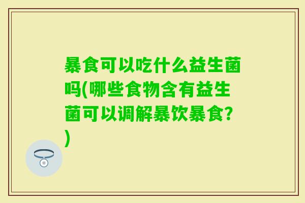 暴食可以吃什么益生菌吗(哪些食物含有益生菌可以调解暴饮暴食?) 暴食可以吃什么益生菌吗(哪些食物含有益生菌可以调解暴饮暴食?)