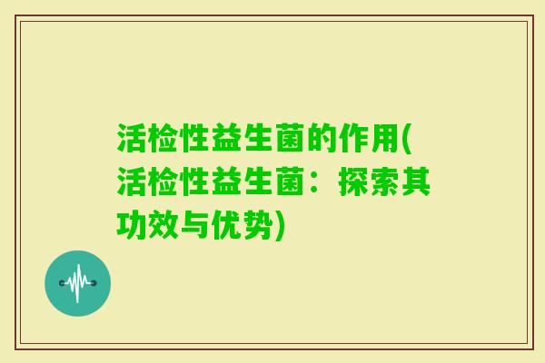 活检性益生菌的作用(活检性益生菌:探索其功效与优势) 活检性益生菌的作用(活检性益生菌:探索其功效与优势)