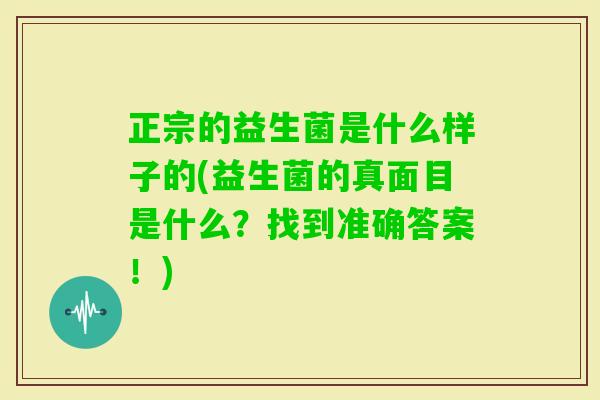 正宗的益生菌是什么样子的(益生菌的真面目是什么?找到准确答案!) 正宗的益生菌是什么样子的(益生菌的真面目是什么?找到准确答案!)