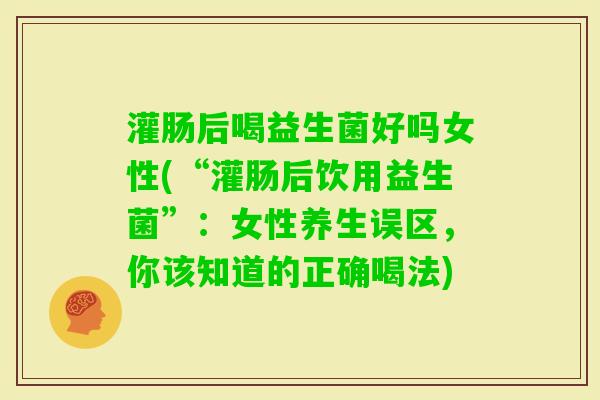 灌肠后喝益生菌好吗女性(“灌肠后饮用益生菌”:女性养生误区,你该知道的正确喝法) 灌肠后喝益生菌好吗女性(“灌肠后饮用益生菌”:女性养生误区,你该知道的正确喝法)