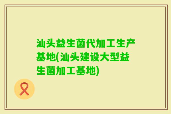 汕头益生菌代加工生产基地(汕头建设大型益生菌加工基地) 汕头益生菌代加工生产基地(汕头建设大型益生菌加工基地)