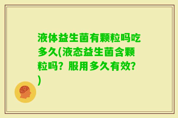 液体益生菌有颗粒吗吃多久(液态益生菌含颗粒吗?服用多久有效?) 液体益生菌有颗粒吗吃多久(液态益生菌含颗粒吗?服用多久有效?)