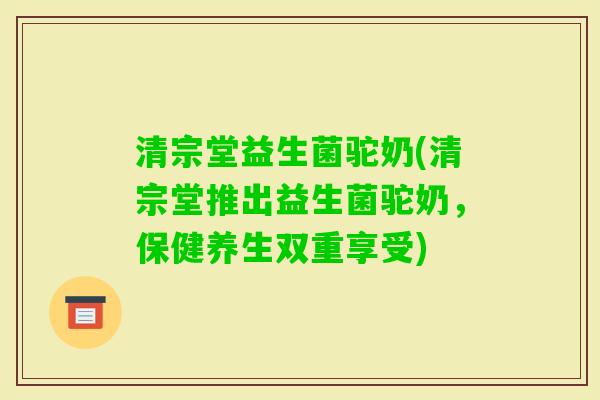 清宗堂益生菌驼奶(清宗堂推出益生菌驼奶,保健养生双重享受) 清宗堂益生菌驼奶(清宗堂推出益生菌驼奶,保健养生双重享受)