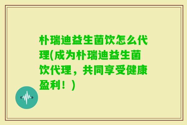 朴瑞迪益生菌饮怎么代理(成为朴瑞迪益生菌饮代理,共同享受健康盈利!) 朴瑞迪益生菌饮怎么代理(成为朴瑞迪益生菌饮代理,共同享受健康盈利!)