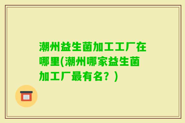潮州益生菌加工工厂在哪里(潮州哪家益生菌加工厂有名?) 潮州益生菌加工工厂在哪里(潮州哪家益生菌加工厂有名?)