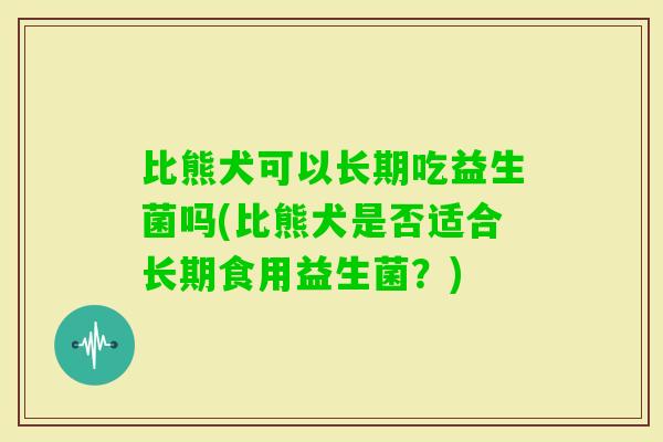 比熊犬可以长期吃益生菌吗(比熊犬是否适合长期食用益生菌？)