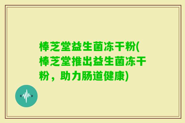棒芝堂益生菌冻干粉(棒芝堂推出益生菌冻干粉,助力肠道健康) 棒芝堂益生菌冻干粉(棒芝堂推出益生菌冻干粉,助力肠道健康)