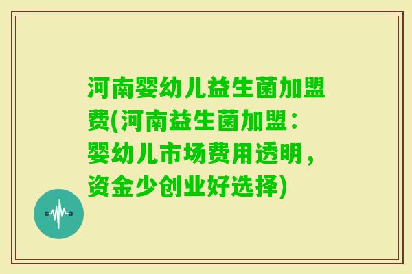 河南婴幼儿益生菌加盟费(河南益生菌加盟：婴幼儿市场费用透明，资金少创业好选择)