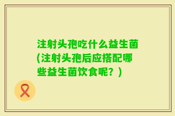 注射头孢吃什么益生菌(注射头孢后应搭配哪些益生菌饮食呢？)