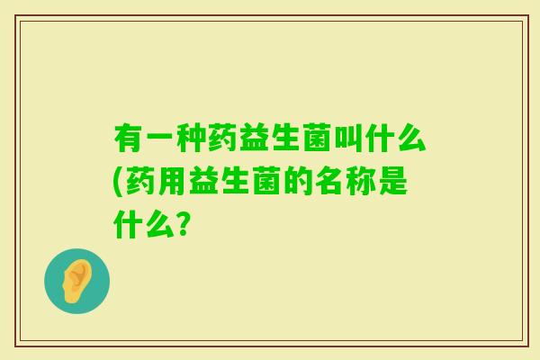 有一种药益生菌叫什么(药用益生菌的名称是什么？