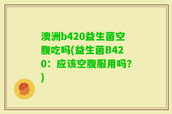澳洲b420益生菌空腹吃吗(益生菌B420:应该空腹服用吗?) 澳洲b420益生菌空腹吃吗(益生菌B420:应该空腹服用吗?)