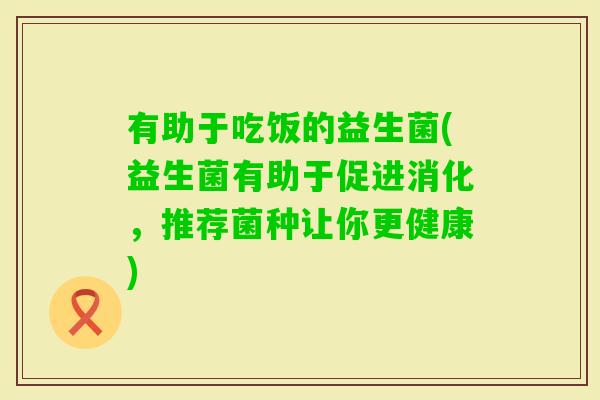 有助于吃饭的益生菌(益生菌有助于促进消化，推荐菌种让你更健康)