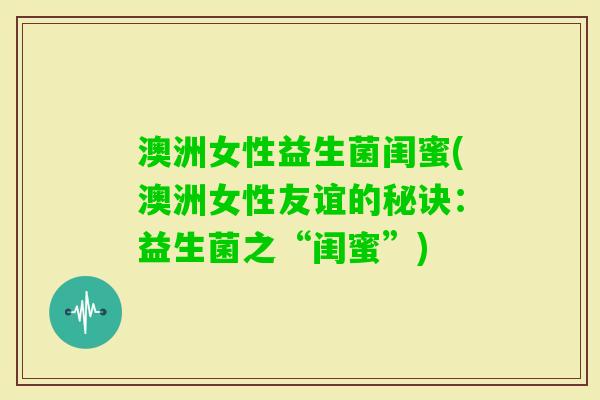 澳洲女性益生菌闺蜜(澳洲女性友谊的秘诀:益生菌之“闺蜜”) 澳洲女性益生菌闺蜜(澳洲女性友谊的秘诀:益生菌之“闺蜜”)