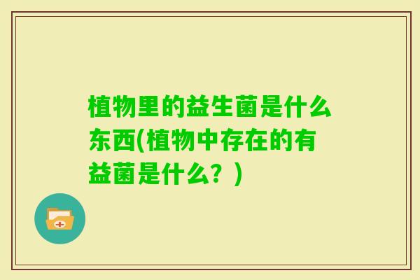 植物里的益生菌是什么东西(植物中存在的有益菌是什么？)