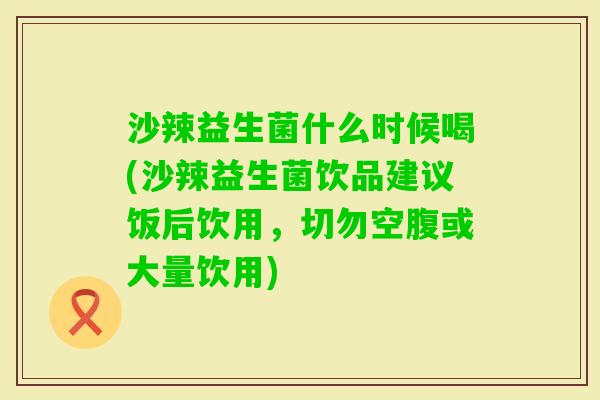沙辣益生菌什么时候喝(沙辣益生菌饮品建议饭后饮用,切勿空腹或大量饮用) 沙辣益生菌什么时候喝(沙辣益生菌饮品建议饭后饮用,切勿空腹或大量饮用)