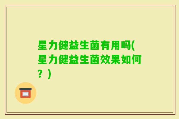 星力健益生菌有用吗(星力健益生菌效果如何？)