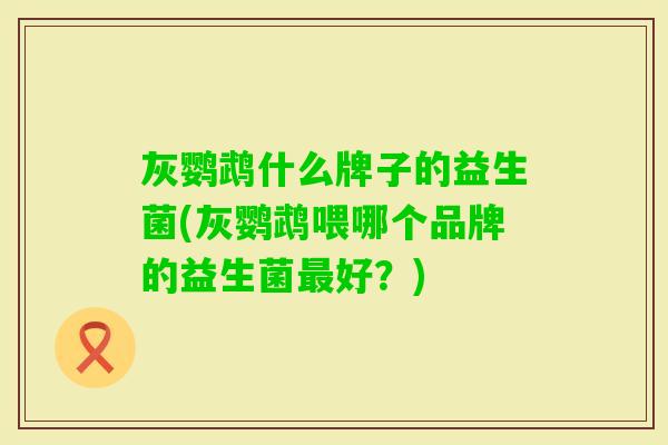 灰鹦鹉什么牌子的益生菌(灰鹦鹉喂哪个品牌的益生菌好？)