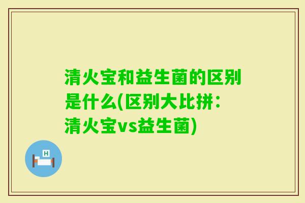 清火宝和益生菌的区别是什么(区别大比拼：清火宝vs益生菌)
