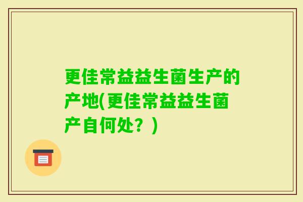 更佳常益益生菌生产的产地(更佳常益益生菌产自何处?) 更佳常益益生菌生产的产地(更佳常益益生菌产自何处?)