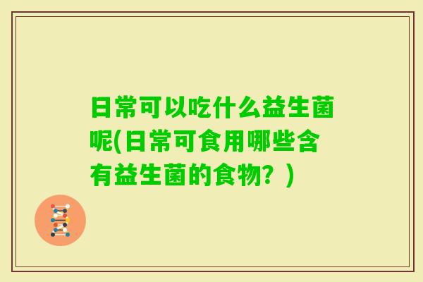 日常可以吃什么益生菌呢(日常可食用哪些含有益生菌的食物？)