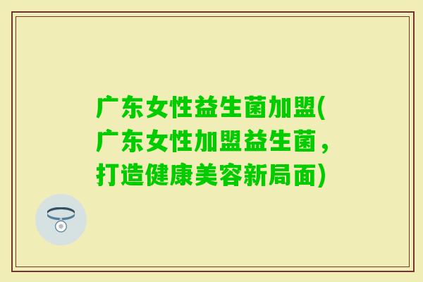 广东女性益生菌加盟(广东女性加盟益生菌，打造健康美容新局面)
