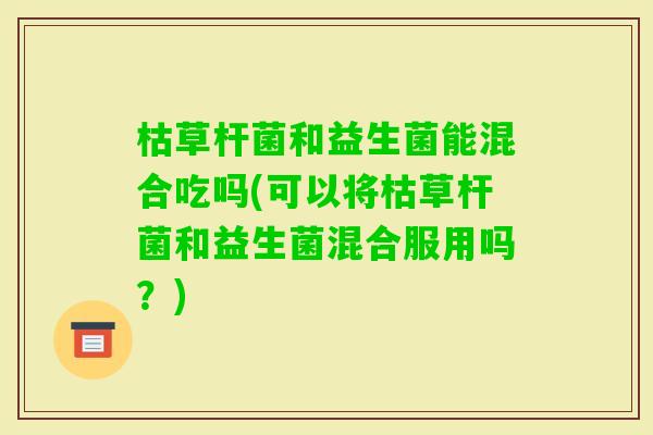 枯草杆菌和益生菌能混合吃吗(可以将枯草杆菌和益生菌混合服用吗？)