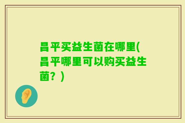 昌平买益生菌在哪里(昌平哪里可以购买益生菌？)