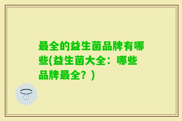 全的益生菌品牌有哪些(益生菌大全:哪些品牌全?) 全的益生菌品牌有哪些(益生菌大全:哪些品牌全?)
