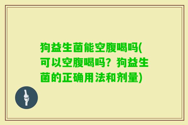 狗益生菌能空腹喝吗(可以空腹喝吗?狗益生菌的正确用法和剂量) 狗益生菌能空腹喝吗(可以空腹喝吗?狗益生菌的正确用法和剂量)