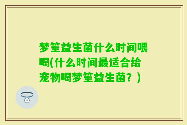 梦笙益生菌什么时间喂喝(什么时间适合给宠物喝梦笙益生菌?) 梦笙益生菌什么时间喂喝(什么时间适合给宠物喝梦笙益生菌?)