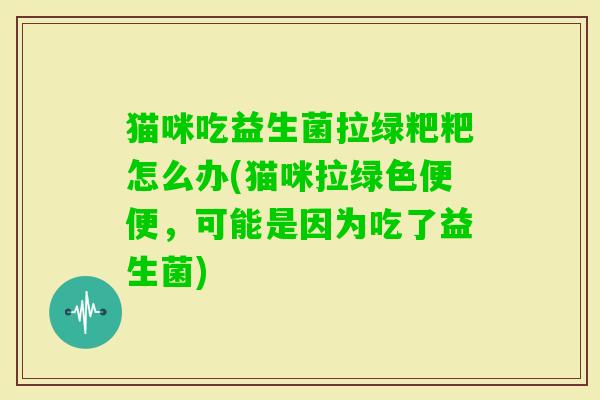 猫咪吃益生菌拉绿粑粑怎么办(猫咪拉绿色便便,可能是因为吃了益生菌) 猫咪吃益生菌拉绿粑粑怎么办(猫咪拉绿色便便,可能是因为吃了益生菌)