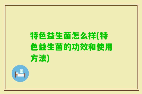 特色益生菌怎么样(特色益生菌的功效和使用方法) 特色益生菌怎么样(特色益生菌的功效和使用方法)