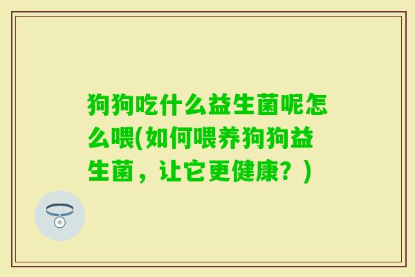 狗狗吃什么益生菌呢怎么喂(如何喂养狗狗益生菌,让它更健康?) 狗狗吃什么益生菌呢怎么喂(如何喂养狗狗益生菌,让它更健康?)