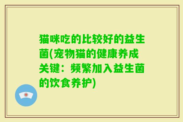 猫咪吃的比较好的益生菌(宠物猫的健康养成关键:频繁加入益生菌的饮食养护) 猫咪吃的比较好的益生菌(宠物猫的健康养成关键:频繁加入益生菌的饮食养护)