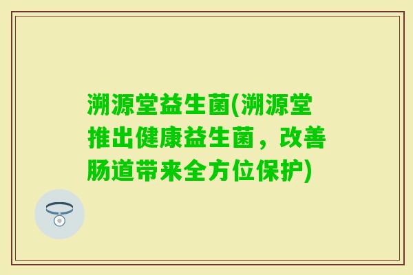 溯源堂益生菌(溯源堂推出健康益生菌,改善肠道带来全方位保护) 溯源堂益生菌(溯源堂推出健康益生菌,改善肠道带来全方位保护)