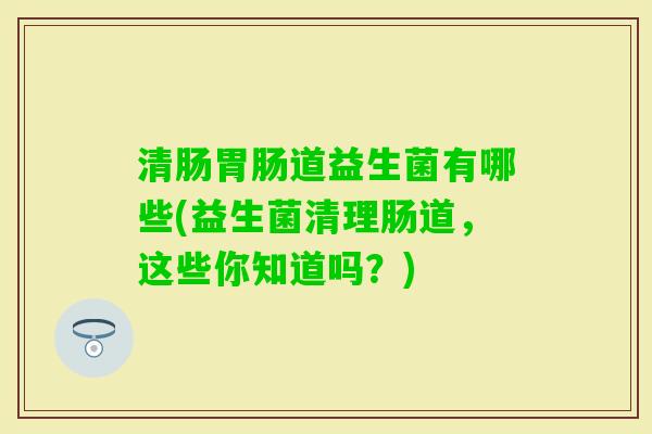 清肠道益生菌有哪些(益生菌清理肠道,这些你知道吗?) 清肠道益生菌有哪些(益生菌清理肠道,这些你知道吗?)