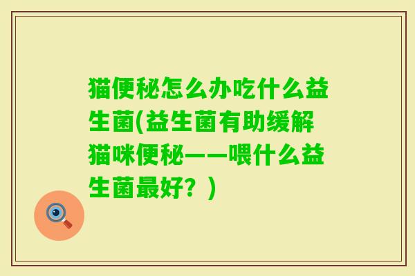 猫怎么办吃什么益生菌(益生菌有助缓解猫咪——喂什么益生菌好?) 猫怎么办吃什么益生菌(益生菌有助缓解猫咪——喂什么益生菌好?)