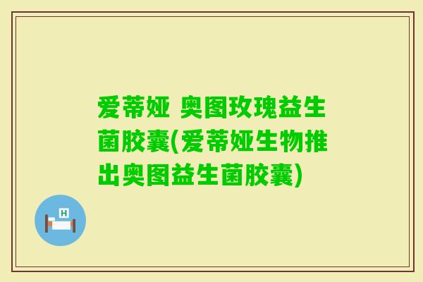 爱蒂娅 奥图玫瑰益生菌胶囊(爱蒂娅生物推出奥图益生菌胶囊) 爱蒂娅 奥图玫瑰益生菌胶囊(爱蒂娅生物推出奥图益生菌胶囊)