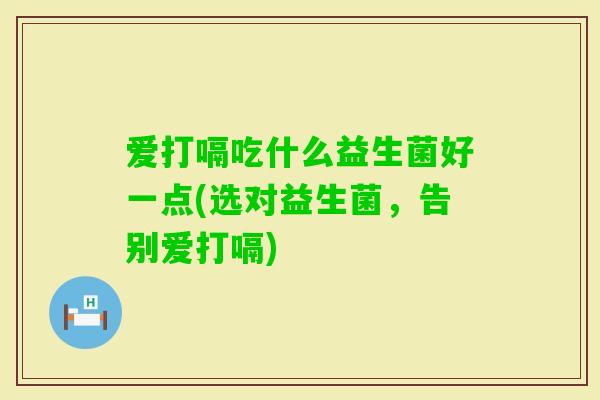 爱打嗝吃什么益生菌好一点(选对益生菌,告别爱打嗝) 爱打嗝吃什么益生菌好一点(选对益生菌,告别爱打嗝)