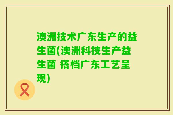 澳洲技术广东生产的益生菌(澳洲科技生产益生菌 搭档广东工艺呈现) 澳洲技术广东生产的益生菌(澳洲科技生产益生菌 搭档广东工艺呈现)