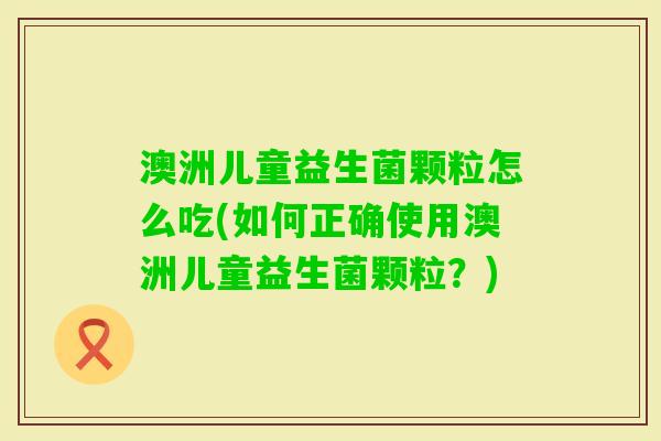 澳洲儿童益生菌颗粒怎么吃(如何正确使用澳洲儿童益生菌颗粒?) 澳洲儿童益生菌颗粒怎么吃(如何正确使用澳洲儿童益生菌颗粒?)