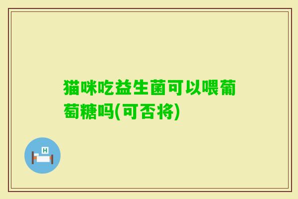 猫咪吃益生菌可以喂葡萄糖吗(可否将) 猫咪吃益生菌可以喂葡萄糖吗(可否将)