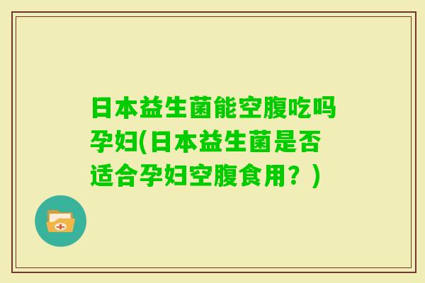 日本益生菌能空腹吃吗孕妇(日本益生菌是否适合孕妇空腹食用？)