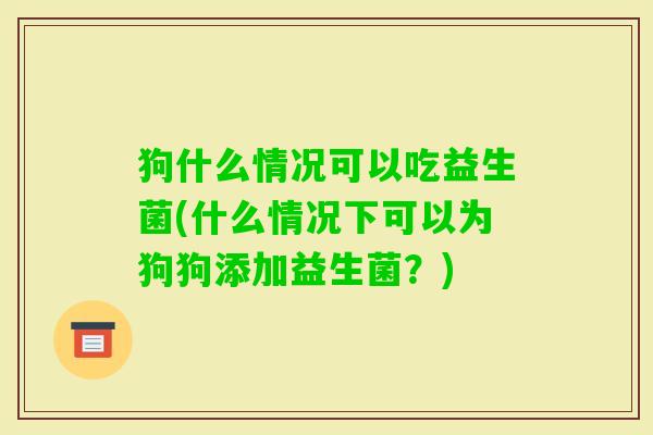 狗什么情况可以吃益生菌(什么情况下可以为狗狗添加益生菌?) 狗什么情况可以吃益生菌(什么情况下可以为狗狗添加益生菌?)