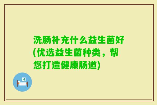 洗肠补充什么益生菌好(优选益生菌种类，帮您打造健康肠道)