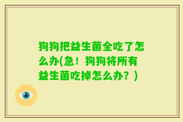 狗狗把益生菌全吃了怎么办(急!狗狗将所有益生菌吃掉怎么办?) 狗狗把益生菌全吃了怎么办(急!狗狗将所有益生菌吃掉怎么办?)